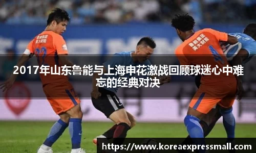 2017年山东鲁能与上海申花激战回顾球迷心中难忘的经典对决