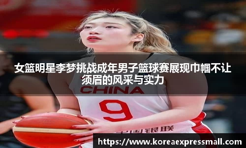 女篮明星李梦挑战成年男子篮球赛展现巾帼不让须眉的风采与实力