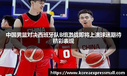 中国男篮对决西班牙队B组激战即将上演球迷期待精彩表现
