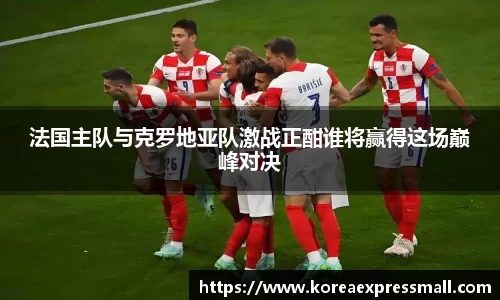 法国主队与克罗地亚队激战正酣谁将赢得这场巅峰对决